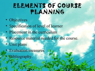 ELEMENTS OF COURSE
PLANNING
• Objectives
• Specification of level of learner
• Placement in the curriculum
• Resource material needed for the course.
• Unit plans
• Evaluation measures
• Bibliography.
 