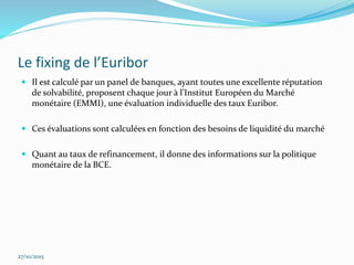 Le fixing de l’Euribor
 Il est calculé par un panel de banques, ayant toutes une excellente réputation
de solvabilité, proposent chaque jour à l’Institut Européen du Marché
monétaire (EMMI), une évaluation individuelle des taux Euribor.
 Ces évaluations sont calculées en fonction des besoins de liquidité du marché
 Quant au taux de refinancement, il donne des informations sur la politique
monétaire de la BCE.
27/10/2015
 