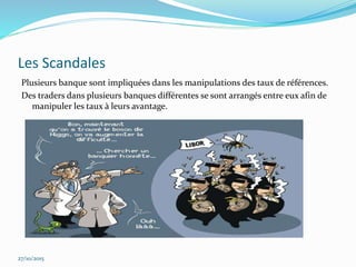 Les Scandales
Plusieurs banque sont impliquées dans les manipulations des taux de références.
Des traders dans plusieurs banques différentes se sont arrangés entre eux afin de
manipuler les taux à leurs avantage.
27/10/2015
 