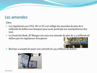 Les amendes
Libor
 Les régulateurs aux USA, RU et EU ont infligé des amendes de plus de 6
milliards de dollars aux banques pour avoir participé aux manipulations des
taux
 La Deutsche Bank, JP Morgan ont reçu une amende de plus de 2,3 milliards de
dollars par les régulateurs Européens
 Barclays a accepté de payer une amende de 453 millions de dollars
27/10/2015
 