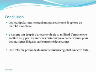 Conclusion
 Les manipulations ne touchent pas seulement la sphère du
marché monétaire.
 7 banque ont écopés d’une amende de 10 milliard d’euros entre
2008 et 2013 par les autorités britanniques et américaines pour
des pratiques illégales sur le marché des changes
 Une réforme profonde du marché financier global doit être faite.
27/10/2015
 