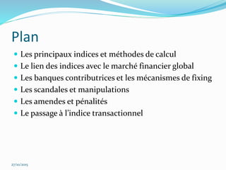 Plan
 Les principaux indices et méthodes de calcul
 Le lien des indices avec le marché financier global
 Les banques contributrices et les mécanismes de fixing
 Les scandales et manipulations
 Les amendes et pénalités
 Le passage à l’indice transactionnel
27/10/2015
 