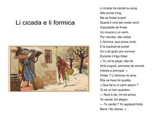 Li cicada e li formica
Li cicada ha cantat su song
Alle somer long,
Ma se findet surprit
Quand li vind del norde venit :
Impossible de finder
Un musca o un verm.
Por mendar, ella visitat
Li formica, que proxe vivat,
E la suplicat de preter
Un o do grain por surviver
Durante li frigo hiber.
« Yo vol te payer, ella dit,
Ante august, promese de animal,
Interes e principal. »
Preter ? Li formica ne ama,
Ella ne have tis qualita.
« Que fat tu in varm sezon ?
To es un bon question.
— Noct e da, mit tot amico
Yo cantat, tre allegro.
— Tu cantat ? Yo applaudi forte :
Bene ! Nu danse. »
 