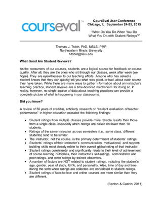 CoursEval User Conference
Chicago, IL: September 24-25, 2015
“What Do You Do When You Do
What You Do with Student Ratings?”
Thomas J. Tobin, PhD, MSLS, PMP
Northeastern Illinois University
t-tobin@neiu.edu
What Good Are Student Reviews?
As the consumers of our courses, students are a logical source for feedback on course
quality. After all, they are the ones who sit through our classes, week after week (we
hope). They are eyewitnesses to our teaching efforts. Anyone who has asked a
student knows that they can quickly tell you what was good, or bad, about each course
they have taken. While there are many ways to gather information about an instructor’s
teaching practice, student reviews are a time-honored mechanism for doing so. In
reality, however, no single source of data about teaching practices can provide a
complete picture of what is happening in our classrooms.
Did you know?
A review of 50 years of credible, scholarly research on “student evaluation of teacher
performance” in higher education revealed the following findings:
 Student ratings from multiple classes provide more reliable results than those
from a single class, especially when ratings are based on fewer than 10
students.
 Ratings of the same instructor across semesters (i.e., same class, different
students) tend to be similar.
 The instructor, not the course, is the primary determinant of students’ ratings.
 Students’ ratings of their instructor’s communication, motivational, and rapport-
building skills most closely relate to their overall global rating of that instructor.
 Student ratings consistently and significantly relate to their level of achievement
of course learning outcomes, their instructor’s self-ratings, administrator and
peer ratings, and even ratings by trained observers.
 A number of factors are NOT related to student ratings, including the student’s
age, gender, year of study, GPA, and personality. Also, time of day and time
during the term when ratings are collected are not related to student ratings.
 Student ratings of face-to-face and online courses are more similar than they
are different.
(Benton & Cashin, 2011)
 