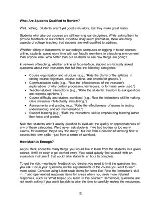 2
What Are Students Qualified to Review?
Well, nothing. Students aren’t yet good evaluators, but they make great raters.
Students who take our courses are still learning our disciplines. While asking them to
provide feedback on our content expertise may seem premature, there are many
aspects of college teaching that students are well qualified to address.
Whether sitting in classrooms on our college campuses or logging in to our courses
online, students spend more time with our faculty members in a teaching environment
than anyone else. Who better than our students to ask how things are going?
In reviews of teaching, whether online or face-to-face, student are typically asked
questions about their instructors that fall into the following categories:
 Course organization and structure (e.g., “Rate the clarity of the syllabus in
stating course objectives, course outline, and criteria for grades.”)
 Communication skills (e.g., “Rate the effectiveness of the instructor's
explanations of why certain processes, techniques, or formulas were used.”)
 Teacher-student interactions (e.g., “Rate the students' freedom to ask questions
and express opinions.”)
 Course difficulty and student workload (e.g., Rate the instructor's skill in making
class materials intellectually stimulating.”)
 Assessments and grading (e.g., “Rate the effectiveness of exams in testing
understanding and not memorization.”)
 Student learning (e.g., “Rate the instructor's skill in emphasizing learning rather
than tests and grades.”
Note that students aren’t usually qualified to evaluate the quality or appropriateness of
any of these categories. We’d never ask students if we had too few or too many
exams, for example: they’d say “too many,” but not from a position of knowing how to
assess their own skills—just from a sense of workload.
How Much is Enough?
As you think about the many things you would like to learn from the students in a given
course, it will be easy to get carried away. You could quickly find yourself with an
evaluation instrument that would take students an hour to complete.
To get the rich, meaningful feedback you desire, you need to limit the questions that
you ask. Focus your questions on the key elements of the course you want to learn
more about. Consider using Likert-scale items for items like “Rate the instructor’s skill
in…” and open-ended response items for areas where you seek more detailed
responses, such as “What helped you learn in this course?” Remember, questions are
not worth asking if you won’t be able to take the time to carefully review the responses.
 