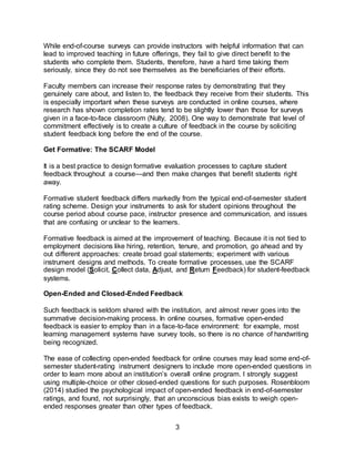 3
While end-of-course surveys can provide instructors with helpful information that can
lead to improved teaching in future offerings, they fail to give direct benefit to the
students who complete them. Students, therefore, have a hard time taking them
seriously, since they do not see themselves as the beneficiaries of their efforts.
Faculty members can increase their response rates by demonstrating that they
genuinely care about, and listen to, the feedback they receive from their students. This
is especially important when these surveys are conducted in online courses, where
research has shown completion rates tend to be slightly lower than those for surveys
given in a face-to-face classroom (Nulty, 2008). One way to demonstrate that level of
commitment effectively is to create a culture of feedback in the course by soliciting
student feedback long before the end of the course.
Get Formative: The SCARF Model
It is a best practice to design formative evaluation processes to capture student
feedback throughout a course—and then make changes that benefit students right
away.
Formative student feedback differs markedly from the typical end-of-semester student
rating scheme. Design your instruments to ask for student opinions throughout the
course period about course pace, instructor presence and communication, and issues
that are confusing or unclear to the learners.
Formative feedback is aimed at the improvement of teaching. Because it is not tied to
employment decisions like hiring, retention, tenure, and promotion, go ahead and try
out different approaches: create broad goal statements; experiment with various
instrument designs and methods. To create formative processes, use the SCARF
design model (Solicit, Collect data, Adjust, and Return Feedback) for student-feedback
systems.
Open-Ended and Closed-Ended Feedback
Such feedback is seldom shared with the institution, and almost never goes into the
summative decision-making process. In online courses, formative open-ended
feedback is easier to employ than in a face-to-face environment: for example, most
learning management systems have survey tools, so there is no chance of handwriting
being recognized.
The ease of collecting open-ended feedback for online courses may lead some end-of-
semester student-rating instrument designers to include more open-ended questions in
order to learn more about an institution’s overall online program. I strongly suggest
using multiple-choice or other closed-ended questions for such purposes. Rosenbloom
(2014) studied the psychological impact of open-ended feedback in end-of-semester
ratings, and found, not surprisingly, that an unconscious bias exists to weigh open-
ended responses greater than other types of feedback.
 