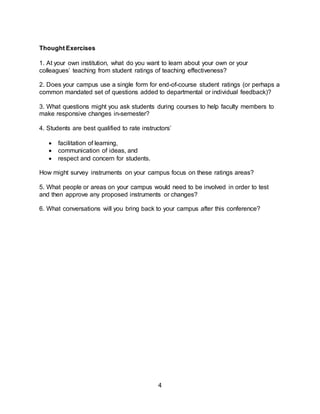 4
Thought Exercises
1. At your own institution, what do you want to learn about your own or your
colleagues’ teaching from student ratings of teaching effectiveness?
2. Does your campus use a single form for end-of-course student ratings (or perhaps a
common mandated set of questions added to departmental or individual feedback)?
3. What questions might you ask students during courses to help faculty members to
make responsive changes in-semester?
4. Students are best qualified to rate instructors’
 facilitation of learning,
 communication of ideas, and
 respect and concern for students.
How might survey instruments on your campus focus on these ratings areas?
5. What people or areas on your campus would need to be involved in order to test
and then approve any proposed instruments or changes?
6. What conversations will you bring back to your campus after this conference?
 