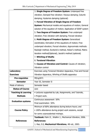 BSc Curricula | Department of Mechanical Engineering | May 2019
AASTU | School of Mechanical and Manufacturing Engineering 2
3. Single Degree of Freedom System: Undamped free
vibration; Damped free vibration: Viscous damping; Columb
damping; Hysterisis damping (optional)
4. Forced Vibration of Single Degree of Freedom
System: Mechanical models and equations of motion; General
solution of the equation of motion; Application of SDOF system
5. Two Degree of Freedom System: Free undamped
vibration; Free vibration with damping; Forced vibration
6. Multi-Degree of Freedom System: Generalized
coordinates; Derivation of the equations of motion; Free
undamped vibration; Forced vibration; Approximate methods:
Rayleigh method, Dunkerly’s method, Holzer’s method, Matrix
iteration method(Optional), Jacobi’s method (optional)
7. Whirling of Shafts
8. Torsional Vibration
9. Causes of Vibration and Control: Causes of vibration;
Vibration control
Laboratory
Exercises
Exercises using Torsional Vibration Apparatus, Free and Forced
Vibration Apparatus, Whirling of Shafts apparatus
Pre-requisites MEng3071
Semester Year III, Semester II
Mode of delivery Semester based
Status of Course core
Teaching & Learning
Methods
• Lectures supported by Lab, Assignments, and Tutorials,
• Project work.
Evaluation systems
Continuous assessment 50%
Final examination 50%
Course Policy
Minimum of 80% attendance during lecture hours; and
• 100% attendance during project work sessions, except
for some unprecedented mishaps.
References
Textbook: Palm II , Wiallim J., Mechanical Vibration, 2006.
References:
1. Rao, S.S, Mechanical Vibrations, 4th ed., 2003.
 