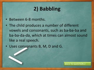2) Babbling
• Between 6-8 months.
• The child produces a number of different
vowels and consonants, such as ba-ba-ba and
ba-ba-da-da, which at times can almost sound
like a real speech.
• Uses consonants B, M, D and G.
BACK TO QUESTION 2
 