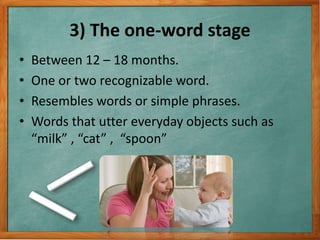 3) The one-word stage
• Between 12 – 18 months.
• One or two recognizable word.
• Resembles words or simple phrases.
• Words that utter everyday objects such as
“milk” , “cat” , “spoon”
 