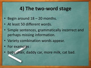 4) The two-word stage
• Begin around 18 – 20 months.
• At least 50 different words.
• Simple sentences, grammatically incorrect and
perhaps missing information.
• Variety combination words appear.
• For examples :
• baby chair, daddy car, more milk, cat bad.
 