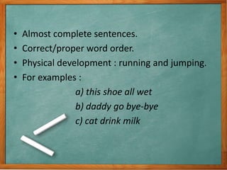 • Almost complete sentences.
• Correct/proper word order.
• Physical development : running and jumping.
• For examples :
a) this shoe all wet
b) daddy go bye-bye
c) cat drink milk
 