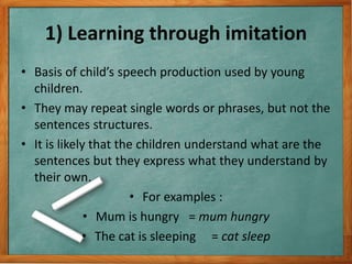 1) Learning through imitation
• Basis of child’s speech production used by young
children.
• They may repeat single words or phrases, but not the
sentences structures.
• It is likely that the children understand what are the
sentences but they express what they understand by
their own.
• For examples :
• Mum is hungry = mum hungry
• The cat is sleeping = cat sleep
 