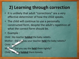 2) Learning through correction
• It is unlikely that adult “corrections” are a very
effective determiner of how the child speaks.
• The child will continue to use a personally
constructed form, despite the adult’s repetition of
what the correct form should be.
• Example :
Child : My teacher holded the baby rabbits.
Mother : Did you say your teacher held the baby rabbits?
Child : Yes.
Mother : Did you say she held them tightly?
Child : No, she holded them loosely.
 