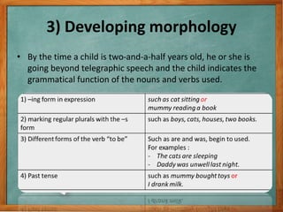 3) Developing morphology
• By the time a child is two-and-a-half years old, he or she is
going beyond telegraphic speech and the child indicates the
grammatical function of the nouns and verbs used.
 
