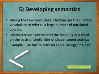 5) Developing semantics
• During the two-word stage, children use their limited
vocabulary to refer to a large number of unrelated
objects.
• Overextension : overextend the meaning of a word
on the basis of similarities of shape, sound and size.
• Example : use ball to refer an apple, an egg or a ball.
BACK TO QUESTION 3
 