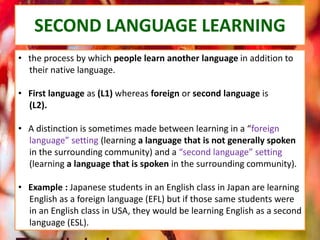 • the process by which people learn another language in addition to
their native language.
• First language as (L1) whereas foreign or second language is
(L2).
• A distinction is sometimes made between learning in a “foreign
language” setting (learning a language that is not generally spoken
in the surrounding community) and a “second language” setting
(learning a language that is spoken in the surrounding community).
• Example : Japanese students in an English class in Japan are learning
English as a foreign language (EFL) but if those same students were
in an English class in USA, they would be learning English as a second
language (ESL).
SECOND LANGUAGE LEARNING
 