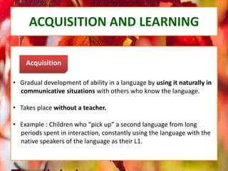 ACQUISITION AND LEARNING
• Gradual development of ability in a language by using it naturally in
communicative situations with others who know the language.
• Takes place without a teacher.
• Example : Children who “pick up” a second language from long
periods spent in interaction, constantly using the language with the
native speakers of the language as their L1.
Acquisition
 