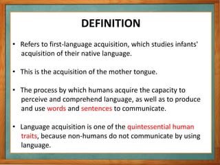 DEFINITION
• Refers to first-language acquisition, which studies infants'
acquisition of their native language.
• This is the acquisition of the mother tongue.
• The process by which humans acquire the capacity to
perceive and comprehend language, as well as to produce
and use words and sentences to communicate.
• Language acquisition is one of the quintessential human
traits, because non-humans do not communicate by using
language.
 