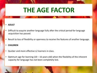THE AGE FACTOR
• ADULT
• Difficult to acquire another language fully after the critical period for language
acquisition has passed.
• Result to loss of flexibility or openness to receive the features of another language.
• CHILDREN
• Quicker and more effective L2 learners in class.
• Optimum age for learning (10 – 16 years old) when the flexibility of the inherent
capacity for language has not been completely lost.
 