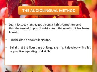 • Learn to speak languages through habit-formation, and
therefore need to practice drills until the new habit has been
learnt.
• Emphasized a spoken language.
• Belief that the fluent use of language might develop with a lot
of practice repeating oral skills.
THE AUDIOLINGUAL METHOD
 