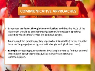 • Languages are learnt through communication, and that the focus of the
classroom should be on encouraging learners to engage in speaking
activities which simulate 'real life' communication.
• Emphasized the functions of language (what it is used for) rather than the
forms of language (correct grammatical or phonological structures).
• Example : Practising question forms by asking learners to find out personal
information about their colleagues as it involves meaningful
communication.
COMMUNICATIVE APPROACHES
 