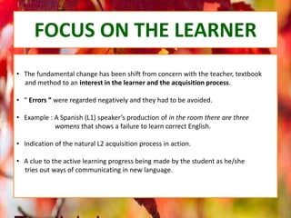 FOCUS ON THE LEARNER
• The fundamental change has been shift from concern with the teacher, textbook
and method to an interest in the learner and the acquisition process.
• “ Errors ” were regarded negatively and they had to be avoided.
• Example : A Spanish (L1) speaker’s production of in the room there are three
womens that shows a failure to learn correct English.
• Indication of the natural L2 acquisition process in action.
• A clue to the active learning progress being made by the student as he/she
tries out ways of communicating in new language.
 