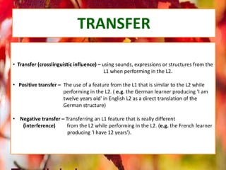 TRANSFER
• Transfer (crosslinguistic influence) – using sounds, expressions or structures from the
L1 when performing in the L2.
• Positive transfer – The use of a feature from the L1 that is similar to the L2 while
performing in the L2. ( e.g. the German learner producing 'I am
twelve years old' in English L2 as a direct translation of the
German structure)
• Negative transfer – Transferring an L1 feature that is really different
(interference) from the L2 while performing in the L2. (e.g. the French learner
producing 'I have 12 years').
 