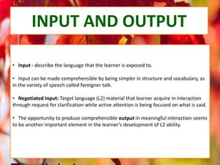 INPUT AND OUTPUT
• Input - describe the language that the learner is exposed to.
• Input can be made comprehensible by being simpler in structure and vocabulary, as
in the variety of speech called foreigner talk.
• Negotiated Input: Target language (L2) material that learner acquire in interaction
through request for clarification while active attention is being focused on what is said.
• The opportunity to produce comprehensible output in meaningful interaction seems
to be another important element in the learner’s development of L2 ability.
 