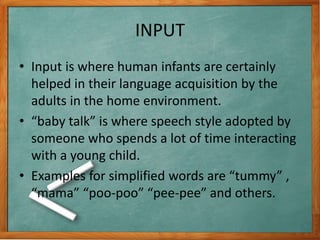 INPUT
• Input is where human infants are certainly
helped in their language acquisition by the
adults in the home environment.
• “baby talk” is where speech style adopted by
someone who spends a lot of time interacting
with a young child.
• Examples for simplified words are “tummy” ,
“mama” “poo-poo” “pee-pee” and others.
 