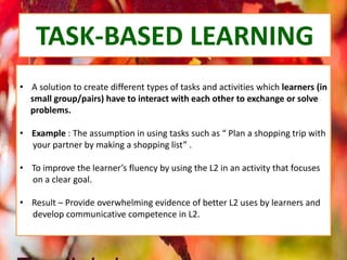 TASK-BASED LEARNING
• A solution to create different types of tasks and activities which learners (in
small group/pairs) have to interact with each other to exchange or solve
problems.
• Example : The assumption in using tasks such as “ Plan a shopping trip with
your partner by making a shopping list” .
• To improve the learner’s fluency by using the L2 in an activity that focuses
on a clear goal.
• Result – Provide overwhelming evidence of better L2 uses by learners and
develop communicative competence in L2.
 