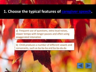 1. Choose the typical features of caregiver speech.
a) Frequent use of questions, extra loud noises,
slower tempo with longer pauses and often using
exaggerated intonation
b) Child produces a number of different vowels and
consonants, such as ba-ba-ba and ba-ba-da-da
 