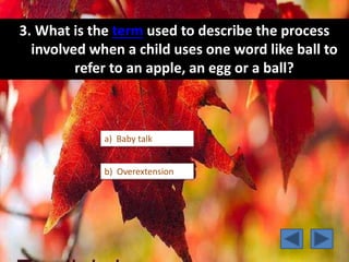 3. What is the term used to describe the process
involved when a child uses one word like ball to
refer to an apple, an egg or a ball?
b) Overextension
a) Baby talk
 