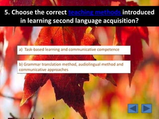 5. Choose the correct teaching methods introduced
in learning second language acquisition?
a) Task-based learning and communicative competence
b) Grammar translation method, audiolingual method and
communicative approaches
 