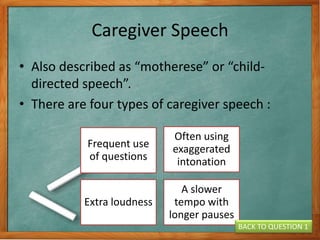 Caregiver Speech
• Also described as “motherese” or “child-
directed speech”.
• There are four types of caregiver speech :
Frequent use
of questions
Often using
exaggerated
intonation
Extra loudness
A slower
tempo with
longer pauses
BACK TO QUESTION 1
 