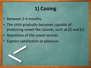 1) Cooing
• Between 2-4 months.
• The child gradually becomes capable of
producing vowel-like sounds, such as [i] and [u]
• Repetition of the vowel sounds.
• Express satisfaction or pleasure.
 