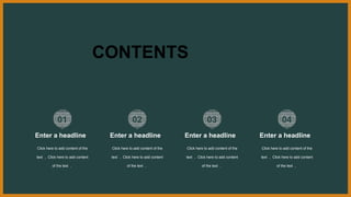 CONTENTS
01
Click here to add content of the
text ， Click here to add content
of the text ，
Enter a headline
02
Click here to add content of the
text ， Click here to add content
of the text ，
Enter a headline
03
Click here to add content of the
text ， Click here to add content
of the text ，
Enter a headline
04
Click here to add content of the
text ， Click here to add content
of the text ，
Enter a headline
 