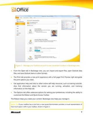 Figure 3 – Manage your Outlook account in one convenient location in Backstage view.


   From the Open tab in Backstage view, you can import and export files, open Outlook data
    files, and save Outlook items in other formats.

   The Print tab provides a new print experience with a full page Print Preview right alongside
    the print options you need.

   Get application help and links to other online self-help resources, such as training tutorials.
    Also find information about the version you are running, activation, and licensing
    information on the Help tab.

   The Options tab offers extensive options for setting your preferences, including the ability to
    customize the Ribbon and Quick Access Toolbar.

The Ribbon helps you create your content. Backstage view helps you manage it.


Quick Tip: If your mailbox has a size limit, a new quota thermometer provides a visual representation of
how much space is left in your mailbox, shown in Figure 3.


                                                                                                      7
 