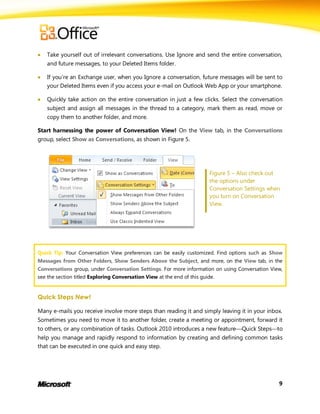    Take yourself out of irrelevant conversations. Use Ignore and send the entire conversation,
    and future messages, to your Deleted Items folder.

   If you’re an Exchange user, when you Ignore a conversation, future messages will be sent to
    your Deleted Items even if you access your e-mail on Outlook Web App or your smartphone.

   Quickly take action on the entire conversation in just a few clicks. Select the conversation
    subject and assign all messages in the thread to a category, mark them as read, move or
    copy them to another folder, and more.

Start harnessing the power of Conversation View! On the View tab, in the Conversations
group, select Show as Conversations, as shown in Figure 5.




                                                                    Figure 5 – Also check out
                                                                    the options under
                                                                    Conversation Settings when
                                                                    you turn on Conversation
                                                                    View.




Quick Tip: Your Conversation View preferences can be easily customized. Find options such as Show
Messages from Other Folders, Show Senders Above the Subject, and more, on the View tab, in the
Conversations group, under Conversation Settings. For more information on using Conversation View,
see the section titled Exploring Conversation View at the end of this guide.


Quick Steps New!

Many e-mails you receive involve more steps than reading it and simply leaving it in your inbox.
Sometimes you need to move it to another folder, create a meeting or appointment, forward it
to others, or any combination of tasks. Outlook 2010 introduces a new featureQuick Stepsto
help you manage and rapidly respond to information by creating and defining common tasks
that can be executed in one quick and easy step.




                                                                                                9
 