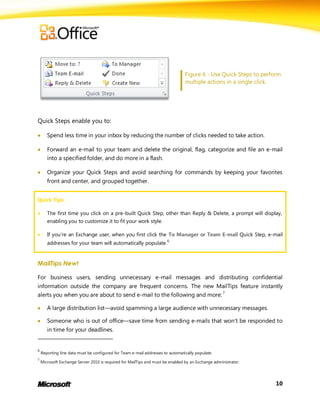 Figure 6 - Use Quick Steps to perform
                                                                                multiple actions in a single click.




Quick Steps enable you to:

      Spend less time in your inbox by reducing the number of clicks needed to take action.

      Forward an e-mail to your team and delete the original, flag, categorize and file an e-mail
       into a specified folder, and do more in a flash.

      Organize your Quick Steps and avoid searching for commands by keeping your favorites
       front and center, and grouped together.


Quick Tips:

      The first time you click on a pre-built Quick Step, other than Reply & Delete, a prompt will display,
       enabling you to customize it to fit your work style.

      If you’re an Exchange user, when you first click the To Manager or Team E-mail Quick Step, e-mail
       addresses for your team will automatically populate.6


MailTips New!

For business users, sending unnecessary e-mail messages and distributing confidential
information outside the company are frequent concerns. The new MailTips feature instantly
alerts you when you are about to send e-mail to the following and more: 7

      A large distribution list—avoid spamming a large audience with unnecessary messages.

      Someone who is out of office—save time from sending e-mails that won’t be responded to
       in time for your deadlines.


6
    Reporting line data must be configured for Team e-mail addresses to automatically populate.
7
    Microsoft Exchange Server 2010 is required for MailTips and must be enabled by an Exchange administrator.




                                                                                                                   10
 