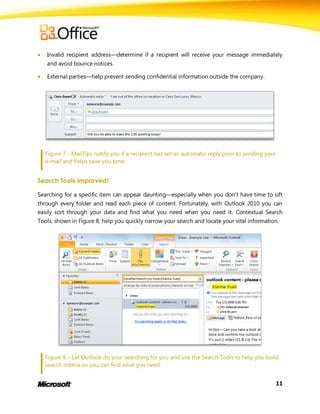    Invalid recipient address—determine if a recipient will receive your message immediately
    and avoid bounce notices.

   External parties—help prevent sending confidential information outside the company.




    Figure 7 - MailTips notify you if a recipient has set an automatic reply prior to sending your
    e-mail and helps save you time.


Search Tools Improved!

Searching for a specific item can appear daunting—especially when you don’t have time to sift
through every folder and read each piece of content. Fortunately, with Outlook 2010 you can
easily sort through your data and find what you need when you need it. Contextual Search
Tools, shown in Figure 8, help you quickly narrow your search and locate your vital information.




    Figure 8 – Let Outlook do your searching for you and use the Search Tools to help you build
    search criteria so you can find what you need.


                                                                                                     11
 