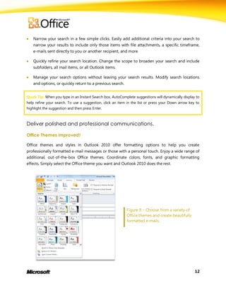    Narrow your search in a few simple clicks. Easily add additional criteria into your search to
    narrow your results to include only those items with file attachments, a specific timeframe,
    e-mails sent directly to you or another recipient, and more.

   Quickly refine your search location. Change the scope to broaden your search and include
    subfolders, all mail items, or all Outlook items.

   Manage your search options without leaving your search results. Modify search locations
    and options, or quickly return to a previous search.


Quick Tip: When you type in an Instant Search box, AutoComplete suggestions will dynamically display to
help refine your search. To use a suggestion, click an item in the list or press your Down arrow key to
highlight the suggestion and then press Enter.



Deliver polished and professional communications.

Office Themes Improved!

Office themes and styles in Outlook 2010 offer formatting options to help you create
professionally formatted e-mail messages or those with a personal touch. Enjoy a wide range of
additional, out-of-the-box Office themes. Coordinate colors, fonts, and graphic formatting
effects. Simply select the Office theme you want and Outlook 2010 does the rest.




                                                           Figure 9 – Choose from a variety of
                                                           Office themes and create beautifully
                                                           formatted e-mails.




                                                                                                    12
 
