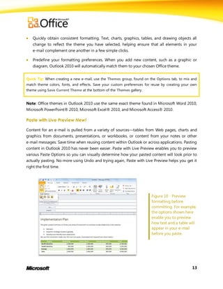    Quickly obtain consistent formatting. Text, charts, graphics, tables, and drawing objects all
    change to reflect the theme you have selected, helping ensure that all elements in your
    e-mail complement one another in a few simple clicks.

   Predefine your formatting preferences. When you add new content, such as a graphic or
    diagram, Outlook 2010 will automatically match them to your chosen Office theme.


Quick Tip: When creating a new e-mail, use the Themes group, found on the Options tab, to mix and
match theme colors, fonts, and effects. Save your custom preferences for reuse by creating your own
theme using Save Current Theme at the bottom of the Themes gallery.


Note: Office themes in Outlook 2010 use the same exact theme found in Microsoft Word 2010,
Microsoft PowerPoint® 2010, Microsoft Excel® 2010, and Microsoft Access® 2010.

Paste with Live Preview New!

Content for an e-mail is pulled from a variety of sources—tables from Web pages, charts and
graphics from documents, presentations, or workbooks, or content from your notes or other
e-mail messages. Save time when reusing content within Outlook or across applications. Pasting
content in Outlook 2010 has never been easier. Paste with Live Preview enables you to preview
various Paste Options so you can visually determine how your pasted content will look prior to
actually pasting. No more using Undo and trying again, Paste with Live Preview helps you get it
right the first time.




                                                                        Figure 10 - Preview
                                                                        formatting before
                                                                        committing. For example,
                                                                        the options shown here
                                                                        enable you to preview
                                                                        how text and a table will
                                                                        appear in your e-mail
                                                                        before you paste.




                                                                                                13
 