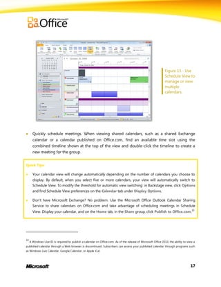 Figure 13 - Use
                                                                                                                 Schedule View to
                                                                                                                 manage or view
                                                                                                                 multiple
                                                                                                                 calendars.




      Quickly schedule meetings. When viewing shared calendars, such as a shared Exchange
       calendar or a calendar published on Office.com, find an available time slot using the
       combined timeline shown at the top of the view and double-click the timeline to create a
       new meeting for the group.


Quick Tips:

      Your calendar view will change automatically depending on the number of calendars you choose to
       display. By default, when you select five or more calendars, your view will automatically switch to
       Schedule View. To modify the threshold for automatic view switching: in Backstage view, click Options
       and find Schedule View preferences on the Calendar tab under Display Options.

      Don’t have Microsoft Exchange? No problem. Use the Microsoft Office Outlook Calendar Sharing
       Service to share calendars on Office.com and take advantage of scheduling meetings in Schedule
       View. Display your calendar, and on the Home tab, in the Share group, click Publish to Office.com.10




10
     A Windows Live ID is required to publish a calendar on Office.com. As of the release of Microsoft Office 2010, the ability to view a
published calendar through a Web browser is discontinued. Subscribers can access your published calendar through programs such
as Windows Live Calendar, Google Calendar, or Apple iCal.




                                                                                                                                     17
 