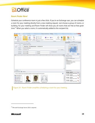Room Finder New!

Schedule your conference room in just a few clicks. If you’re an Exchange user, you can schedule
a room for your meeting directly from a new meeting request. Just choose a group of rooms, or
building, for your meeting and Room Finder will show you all rooms that are free at that given
time.11 When you select a room, it’s automatically added to the recipient list.




      Figure 14 - Room Finder simplifies scheduling a room for your meeting.




11
     Microsoft Exchange Server 2010 is required.




                                                                                             18
 