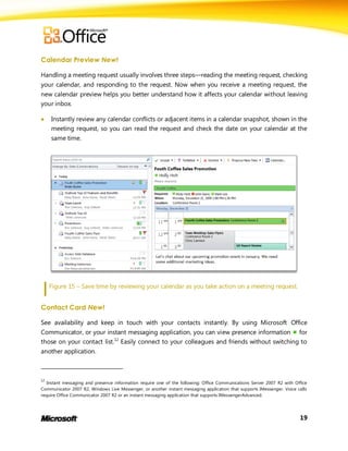 Calendar Preview New!

Handling a meeting request usually involves three steps—reading the meeting request, checking
your calendar, and responding to the request. Now when you receive a meeting request, the
new calendar preview helps you better understand how it affects your calendar without leaving
your inbox.

    Instantly review any calendar conflicts or adjacent items in a calendar snapshot, shown in the
     meeting request, so you can read the request and check the date on your calendar at the
     same time.




     Figure 15 – Save time by reviewing your calendar as you take action on a meeting request.


Contact Card New!

See availability and keep in touch with your contacts instantly. By using Microsoft Office
Communicator, or your instant messaging application, you can view presence information for
those on your contact list.12 Easily connect to your colleagues and friends without switching to
another application.



12
   Instant messaging and presence information require one of the following: Office Communications Server 2007 R2 with Office
Communicator 2007 R2, Windows Live Messenger, or another instant messaging application that supports IMessenger. Voice calls
require Office Communicator 2007 R2 or an instant messaging application that supports IMessengerAdvanced.




                                                                                                                        19
 