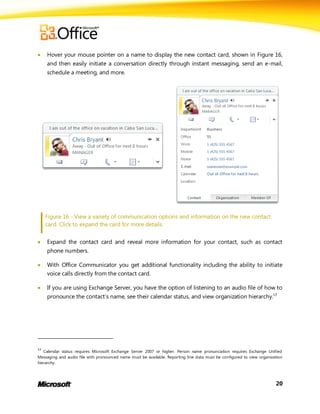     Hover your mouse pointer on a name to display the new contact card, shown in Figure 16,
     and then easily initiate a conversation directly through instant messaging, send an e-mail,
     schedule a meeting, and more.




     Figure 16 - View a variety of communication options and information on the new contact
     card. Click to expand the card for more details.


    Expand the contact card and reveal more information for your contact, such as contact
     phone numbers.

    With Office Communicator you get additional functionality including the ability to initiate
     voice calls directly from the contact card.

    If you are using Exchange Server, you have the option of listening to an audio file of how to
     pronounce the contact’s name, see their calendar status, and view organization hierarchy.13




13
   Calendar status requires Microsoft Exchange Server 2007 or higher. Person name pronunciation requires Exchange Unified
Messaging and audio file with pronounced name must be available. Reporting line data must be configured to view organization
hierarchy.




                                                                                                                        20
 