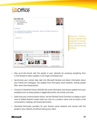 Figure 17 - Connect
                                                                           to your favorite social
                                                                           networks in Outlook
                                                                           2010 and keep in the
                                                                           loop without leaving
                                                                           Outlook.




   Stay up-to-the-minute with the people in your networks by accessing everything from
    e-mail threads to status updates in one single, centralized view.

   Synchronize your contact data right into Microsoft Outlook and obtain information about
    your friends and colleagues. See updates from third-party social networks, recently posted
    files—even view shared photos.

   Connect to SharePoint Server 2010 My Site social information and receive updates from your
    workplace such as newly posted or tagged documents, site activity, and more.

   Easily track your communication history. Use the Outlook Social Connector to display a quick
    view of related Outlook content when you click on a contact’s name, such as recent e-mail
    conversations, meetings, and shared documents.

   Download third-party providers for your favorite social networks and connect with the
    people in your network, all without leaving your inbox.



                                                                                              22
 