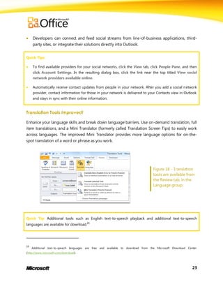     Developers can connect and feed social streams from line-of-business applications, third-
     party sites, or integrate their solutions directly into Outlook.


Quick Tips:

    To find available providers for your social networks, click the View tab, click People Pane, and then
     click Account Settings. In the resulting dialog box, click the link near the top titled View social
     network providers available online.

    Automatically receive contact updates from people in your network. After you add a social network
     provider, contact information for those in your network is delivered to your Contacts view in Outlook
     and stays in sync with their online information.


Translation Tools Improved!

Enhance your language skills and break down language barriers. Use on-demand translation, full
item translations, and a Mini Translator (formerly called Translation Screen Tips) to easily work
across languages. The improved Mini Translator provides more language options for on-the-
spot translation of a word or phrase as you work.




                                                                                  Figure 18 - Translation
                                                                                  tools are available from
                                                                                  the Review tab, in the
                                                                                  Language group.




Quick Tip: Additional tools such as English text-to-speech playback and additional text-to-speech
languages are available for download.16




16
     Additional text-to-speech languages are free and available to download from the Microsoft Download Center
(http://www.microsoft.com/download).




                                                                                                           23
 