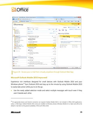 Figure 20 - Access your e-mail from virtually anywhere through Outlook Web App.


Microsoft Outlook Mobile 2010 Improved!

Experience rich interfaces designed for small devices with Outlook Mobile 2010 and your
Windows phone.20 Sync Outlook 2010 and stay up to the minute by using Outlook Mobile 2010
to easily take action while you’re on the go.

      Use the newly added selection mode and select multiple messages with touch even if they
       aren’t beside each other.



20
     An appropriate device and Internet connection are required. Outlook Mobile 2010 is not included in Office 2010 applications,
suites, or Web Apps. Outlook Mobile 2010 comes pre-installed on Windows phones (Windows Mobile 6.5 or later) and will be the
default e-mail client at the general availability of Microsoft Office 2010.




                                                                                                                             26
 